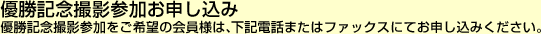 優勝記念撮影参加お申し込み 優勝記念撮影参加をご希望の会員様は、下記電話またはファックスにてお申し込みください。